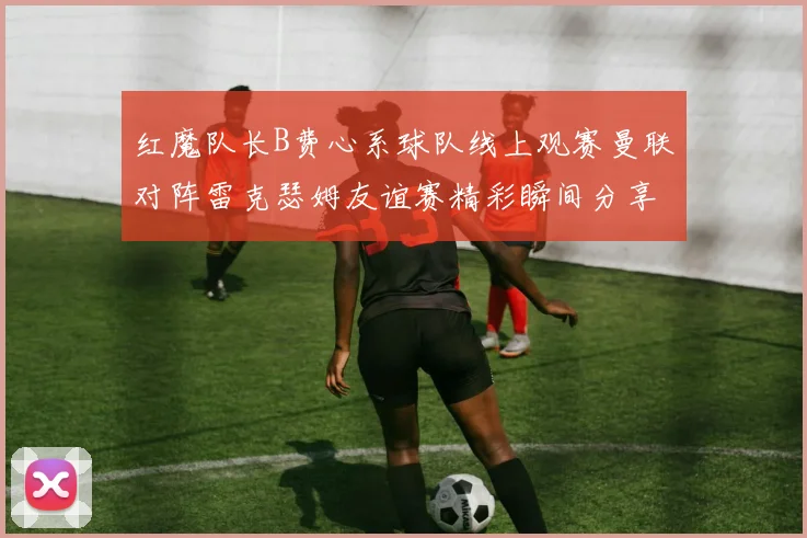 红魔队长B费心系球队线上观赛曼联对阵雷克瑟姆友谊赛精彩瞬间分享