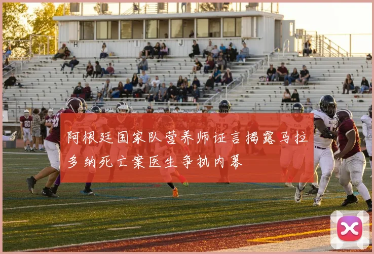阿根廷国家队营养师证言揭露马拉多纳死亡案医生争执内幕