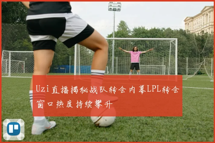 Uzi直播揭秘战队转会内幕LPL转会窗口热度持续攀升